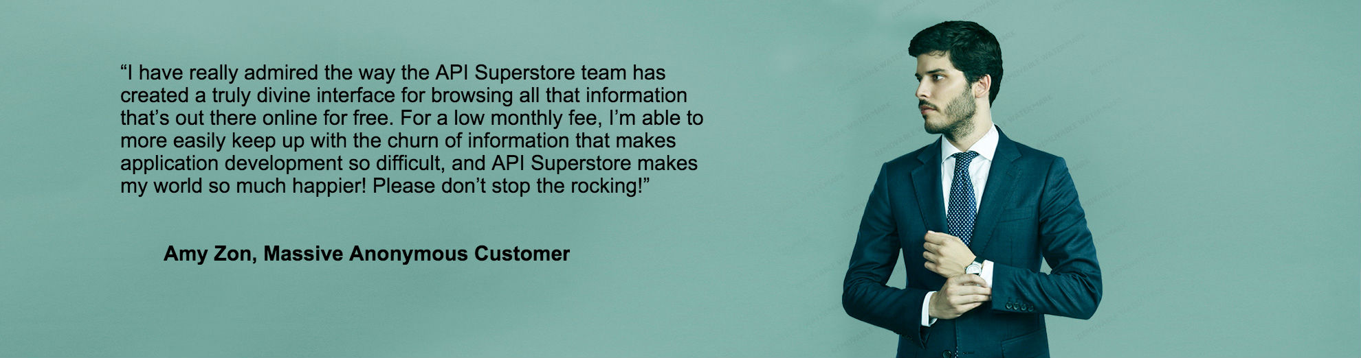 Customer testimonial: I have really admired the way the API Superstore team has created a truly divine interface for
					browsing all that information that’s out there online for free. For a low monthly fee, I’m able to
					more easily keep up with the churn of information that makes application development so
					difficult, and API Superstore makes my world so much happier! Please don’t stop the rocking!
					- Amy Zon, Massive Anonymous Customer